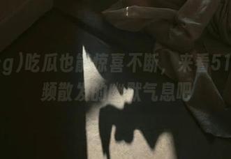 吃瓜也能惊喜不断，来看51cg视频散发的幽默气息吧