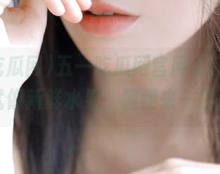 五一吃瓜网官网入口，资源就像新鲜水果，随便来一口！